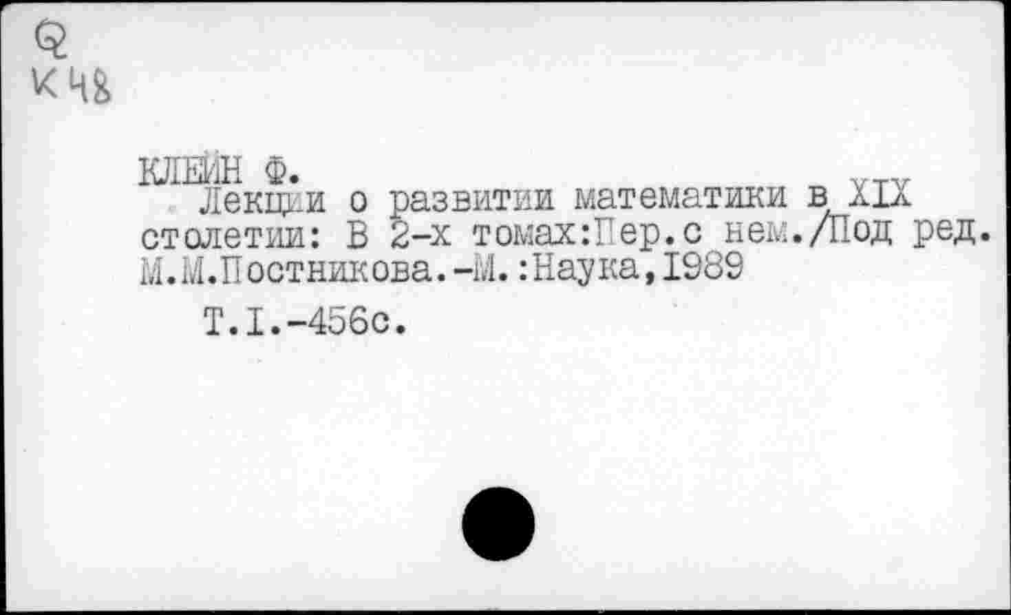 ﻿Ю1ЕИН Ф.
Лекщ*и о развитии математики в XIX столетии: В 2-х томах:?ер.с нем./Под ред. М.М.Постникова.-М. :Наука,1989
Т.1.-456с.